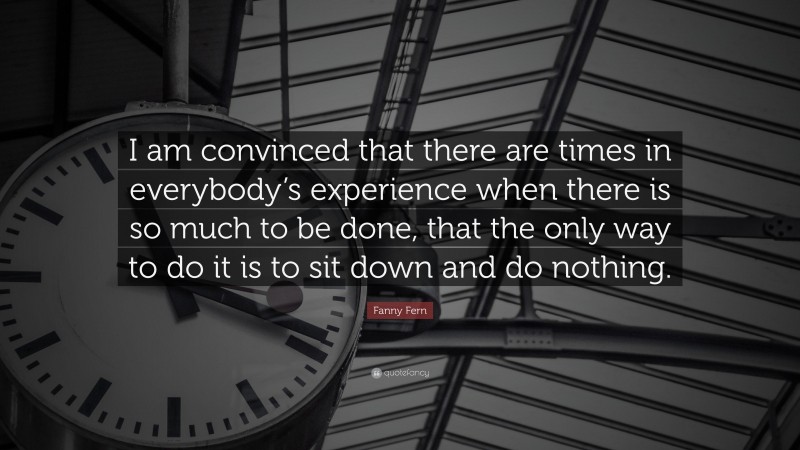 Fanny Fern Quote: “I am convinced that there are times in everybody’s experience when there is so much to be done, that the only way to do it is to sit down and do nothing.”