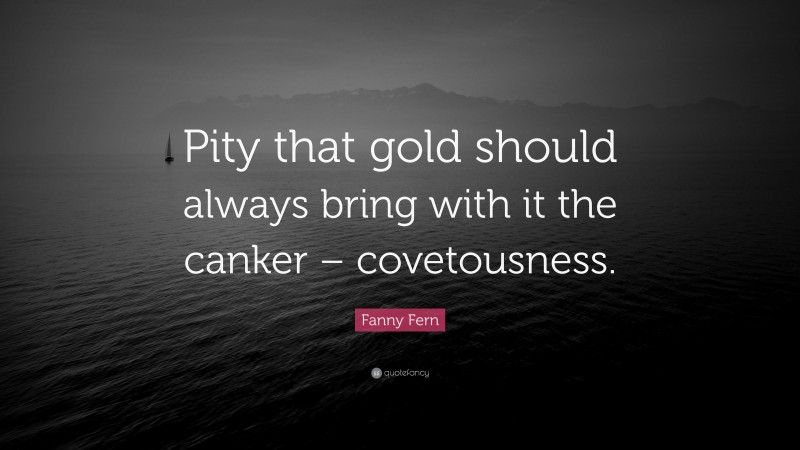 Fanny Fern Quote: “Pity that gold should always bring with it the canker – covetousness.”