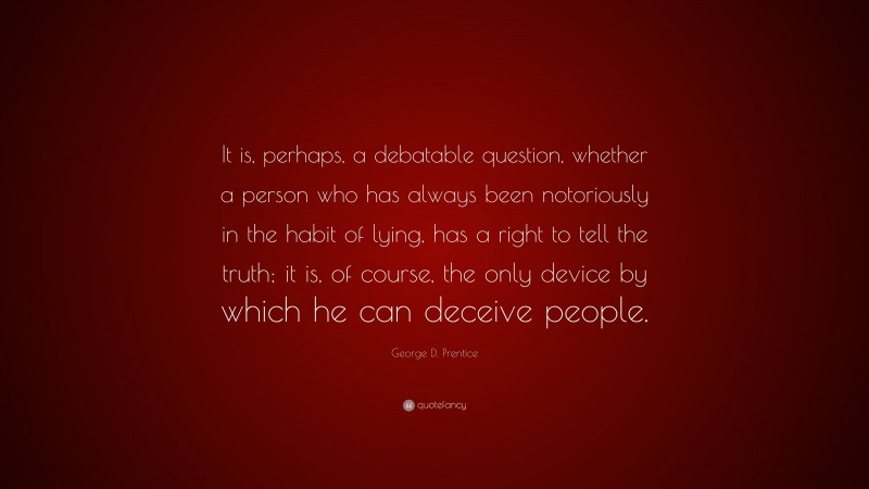 George D. Prentice Quote: “It is, perhaps, a debatable question, whether a person who has always been notoriously in the habit of lying, has a right to tell the truth; it is, of course, the only device by which he can deceive people.”