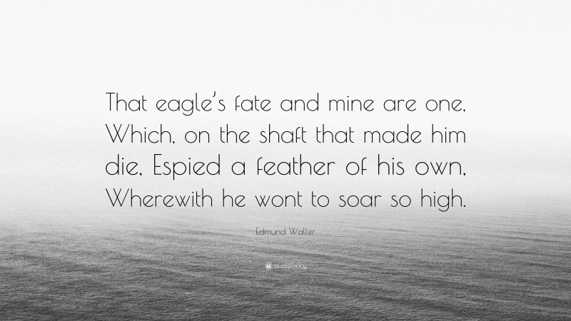Edmund Waller Quote: “That eagle’s fate and mine are one, Which, on the shaft that made him die, Espied a feather of his own, Wherewith he wont to soar so high.”