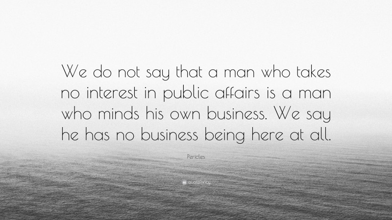 Pericles Quote: “We do not say that a man who takes no interest in public affairs is a man who minds his own business. We say he has no business being here at all.”