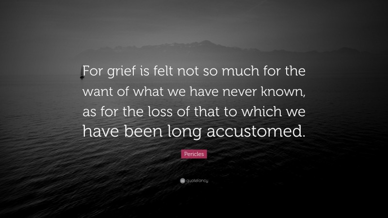 Pericles Quote: “For grief is felt not so much for the want of what we have never known, as for the loss of that to which we have been long accustomed.”