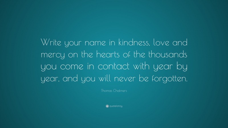 Thomas Chalmers Quote: “Write your name in kindness, love and mercy on the hearts of the thousands you come in contact with year by year, and you will never be forgotten.”