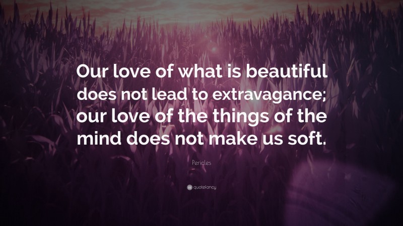 Pericles Quote: “Our love of what is beautiful does not lead to extravagance; our love of the things of the mind does not make us soft.”