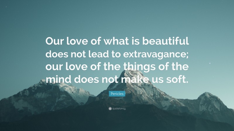 Pericles Quote: “Our love of what is beautiful does not lead to extravagance; our love of the things of the mind does not make us soft.”
