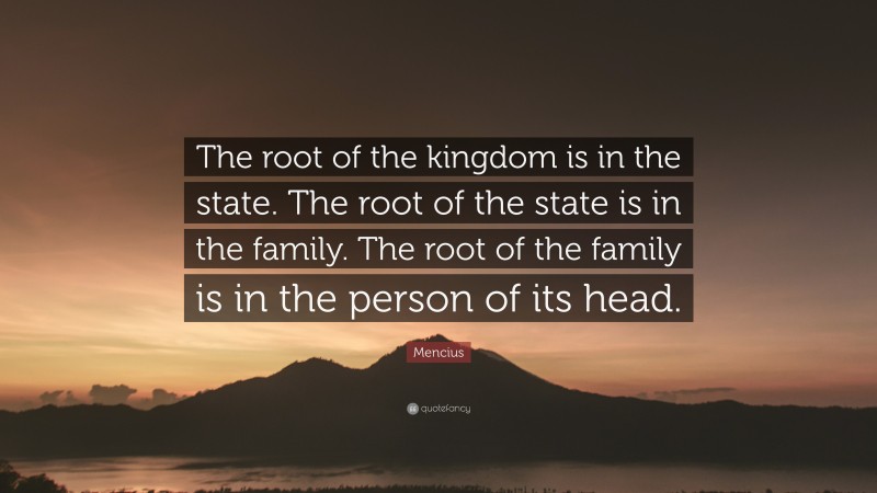 Mencius Quote: “The root of the kingdom is in the state. The root of the state is in the family. The root of the family is in the person of its head.”