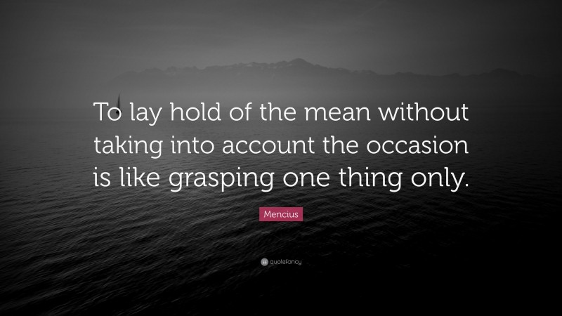 Mencius Quote: “To lay hold of the mean without taking into account the occasion is like grasping one thing only.”