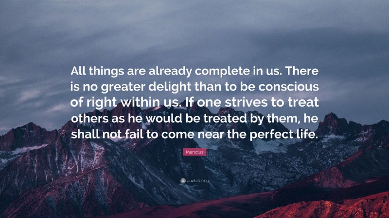 Mencius Quote: “All things are already complete in us. There is no greater delight than to be conscious of right within us. If one strives to treat others as he would be treated by them, he shall not fail to come near the perfect life.”