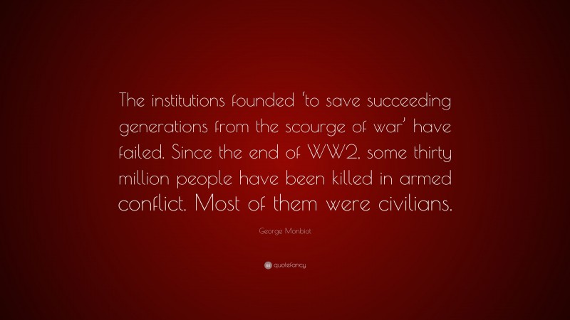 George Monbiot Quote: “The institutions founded ‘to save succeeding generations from the scourge of war’ have failed. Since the end of WW2, some thirty million people have been killed in armed conflict. Most of them were civilians.”