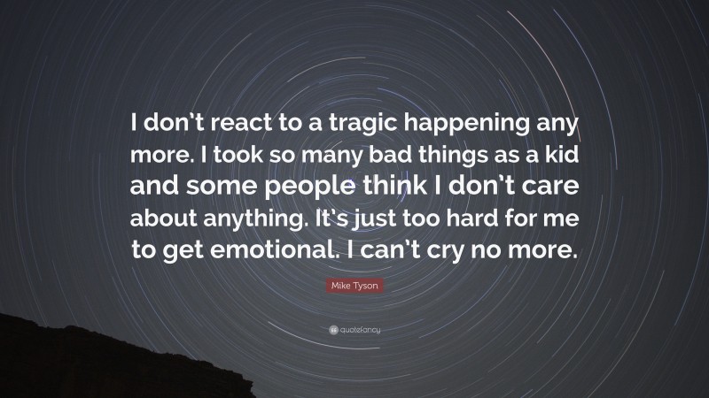 Mike Tyson Quote: “I don’t react to a tragic happening any more. I took so many bad things as a kid and some people think I don’t care about anything. It’s just too hard for me to get emotional. I can’t cry no more.”