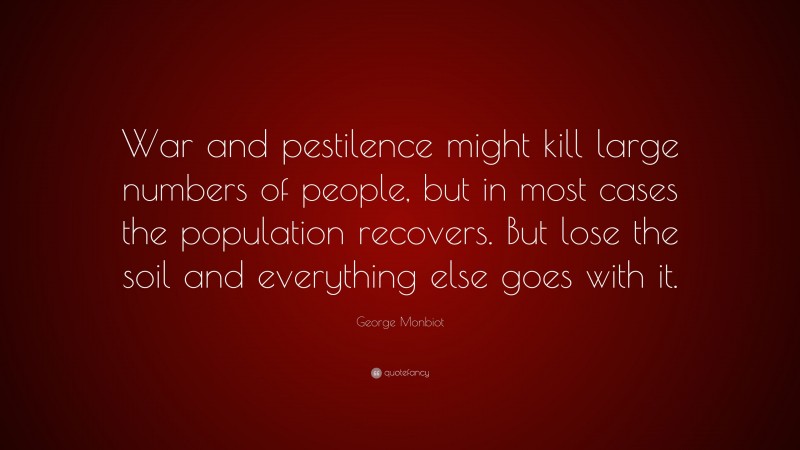 George Monbiot Quote: “War and pestilence might kill large numbers of people, but in most cases the population recovers. But lose the soil and everything else goes with it.”
