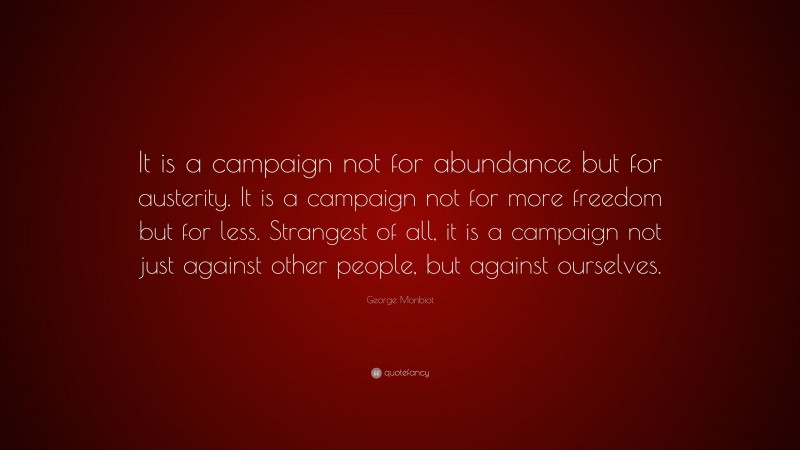 George Monbiot Quote: “It is a campaign not for abundance but for austerity. It is a campaign not for more freedom but for less. Strangest of all, it is a campaign not just against other people, but against ourselves.”