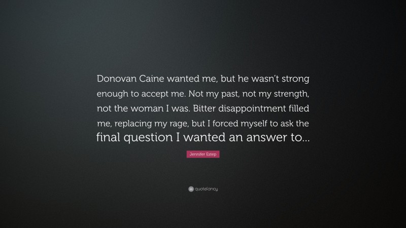 Jennifer Estep Quote: “Donovan Caine wanted me, but he wasn’t strong enough to accept me. Not my past, not my strength, not the woman I was. Bitter disappointment filled me, replacing my rage, but I forced myself to ask the final question I wanted an answer to...”