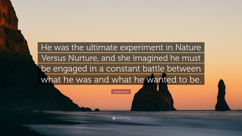 Larissa Ione Quote: “He was the ultimate experiment in Nature Versus Nurture, and she imagined he must be engaged in a constant battle between what he was and what he wanted to be.”