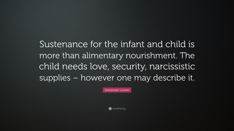 Alexander Lowen Quote: “Sustenance for the infant and child is more than alimentary nourishment. The child needs love, security, narcissistic supplies – however one may describe it.”