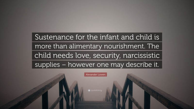 Alexander Lowen Quote: “Sustenance for the infant and child is more than alimentary nourishment. The child needs love, security, narcissistic supplies – however one may describe it.”