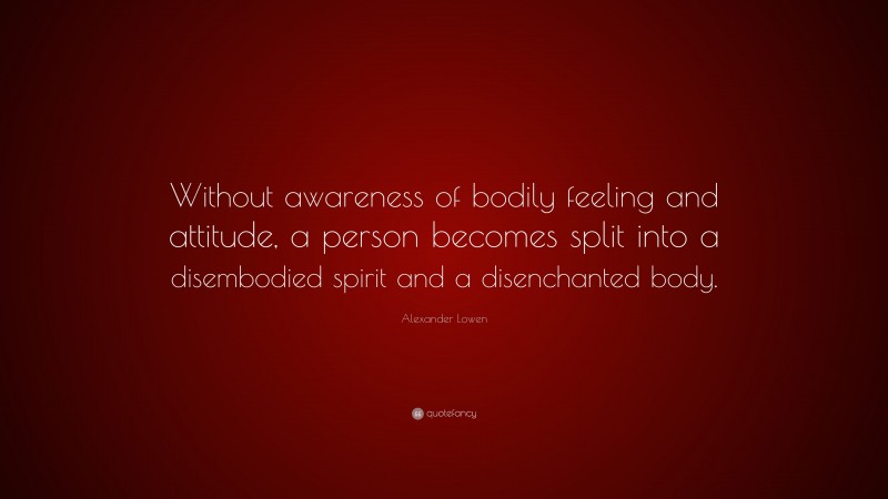 Alexander Lowen Quote: “Without awareness of bodily feeling and attitude, a person becomes split into a disembodied spirit and a disenchanted body.”