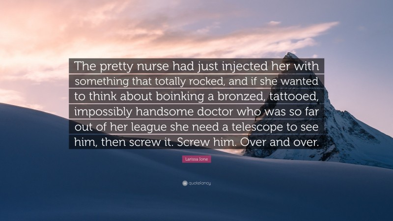 Larissa Ione Quote: “The pretty nurse had just injected her with something that totally rocked, and if she wanted to think about boinking a bronzed, tattooed, impossibly handsome doctor who was so far out of her league she need a telescope to see him, then screw it. Screw him. Over and over.”