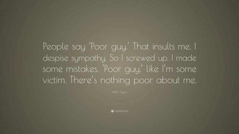 Mike Tyson Quote: “People say ‘Poor guy.’ That insults me. I despise sympathy. So I screwed up. I made some mistakes. ‘Poor guy,’ like I’m some victim. There’s nothing poor about me.”
