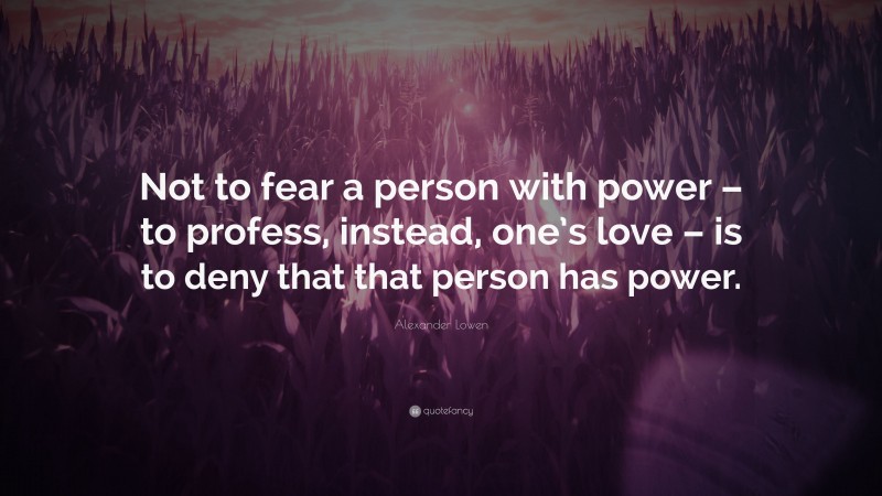 Alexander Lowen Quote: “Not to fear a person with power – to profess, instead, one’s love – is to deny that that person has power.”