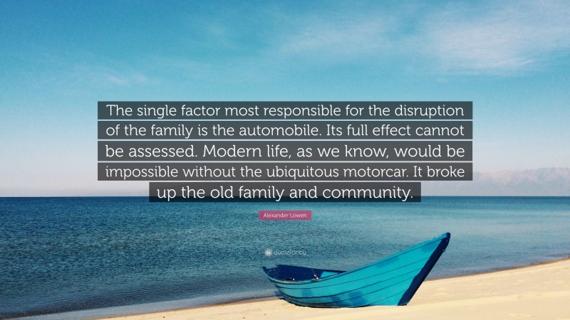 Alexander Lowen Quote: “The single factor most responsible for the disruption of the family is the automobile. Its full effect cannot be assessed. Modern life, as we know, would be impossible without the ubiquitous motorcar. It broke up the old family and community.”
