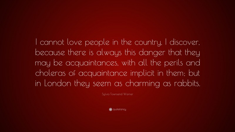 Sylvia Townsend Warner Quote: “I cannot love people in the country, I discover, because there is always this danger that they may be acquaintances, with all the perils and choleras of acquaintance implicit in them; but in London they seem as charming as rabbits.”