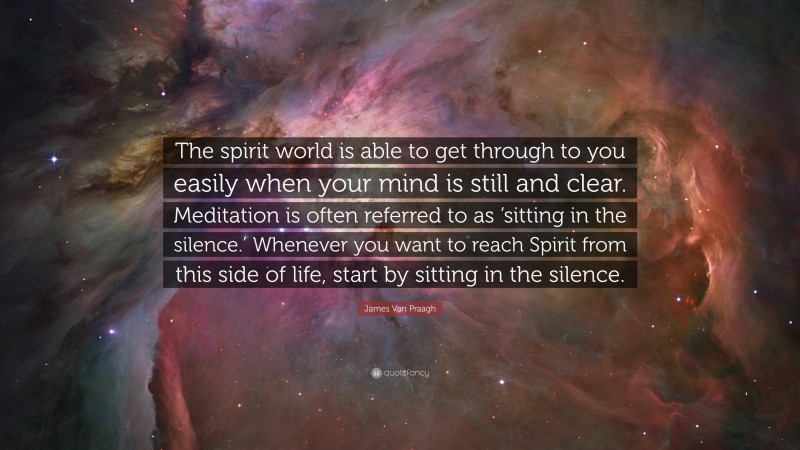 James Van Praagh Quote: “The spirit world is able to get through to you easily when your mind is still and clear. Meditation is often referred to as ‘sitting in the silence.’ Whenever you want to reach Spirit from this side of life, start by sitting in the silence.”