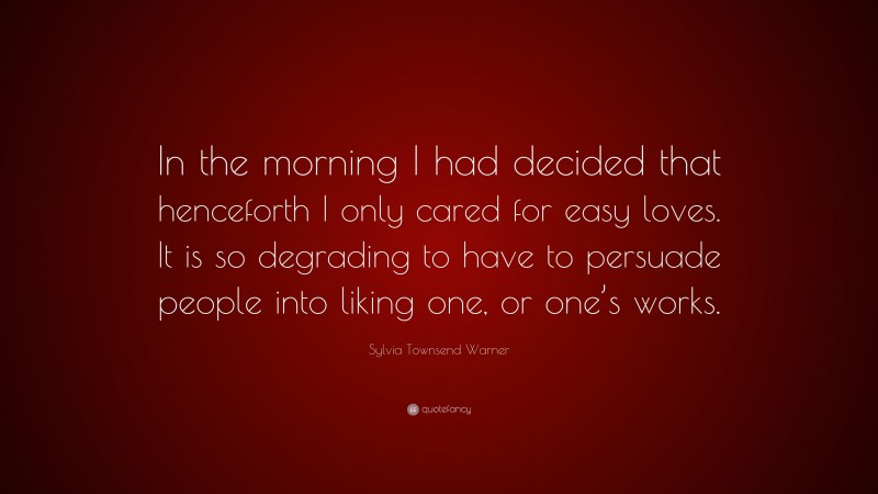 Sylvia Townsend Warner Quote: “In the morning I had decided that henceforth I only cared for easy loves. It is so degrading to have to persuade people into liking one, or one’s works.”