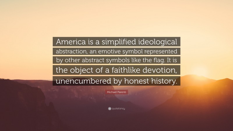 Michael Parenti Quote: “America is a simplified ideological abstraction, an emotive symbol represented by other abstract symbols like the flag. It is the object of a faithlike devotion, unencumbered by honest history.”