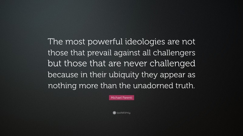 Michael Parenti Quote: “The most powerful ideologies are not those that prevail against all challengers but those that are never challenged because in their ubiquity they appear as nothing more than the unadorned truth.”