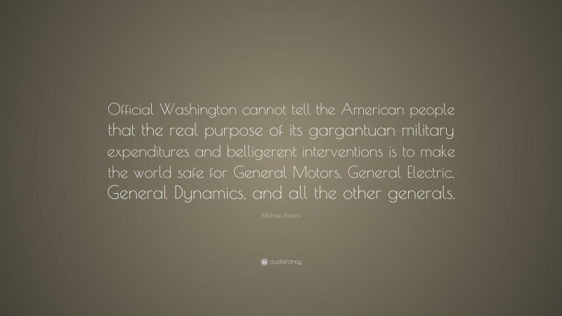 Michael Parenti Quote: “Official Washington cannot tell the American people that the real purpose of its gargantuan military expenditures and belligerent interventions is to make the world safe for General Motors, General Electric, General Dynamics, and all the other generals.”