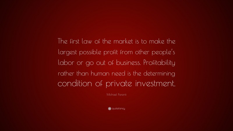 Michael Parenti Quote: “The first law of the market is to make the largest possible profit from other people’s labor or go out of business. Profitability rather than human need is the determining condition of private investment.”