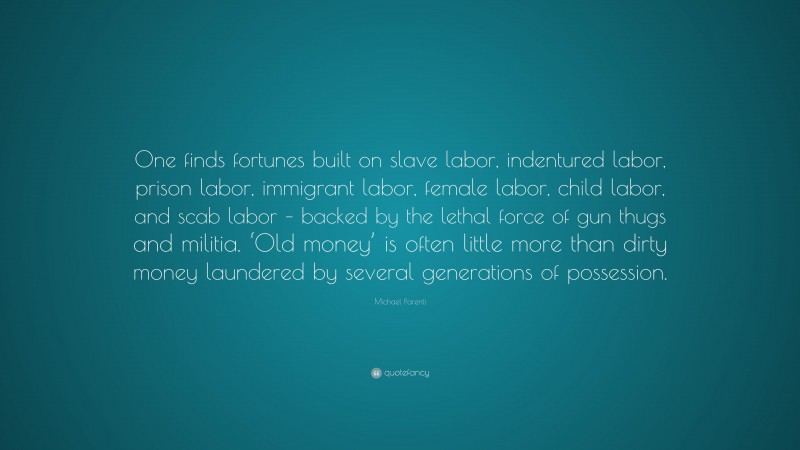 Michael Parenti Quote: “One finds fortunes built on slave labor, indentured labor, prison labor, immigrant labor, female labor, child labor, and scab labor – backed by the lethal force of gun thugs and militia. ‘Old money’ is often little more than dirty money laundered by several generations of possession.”