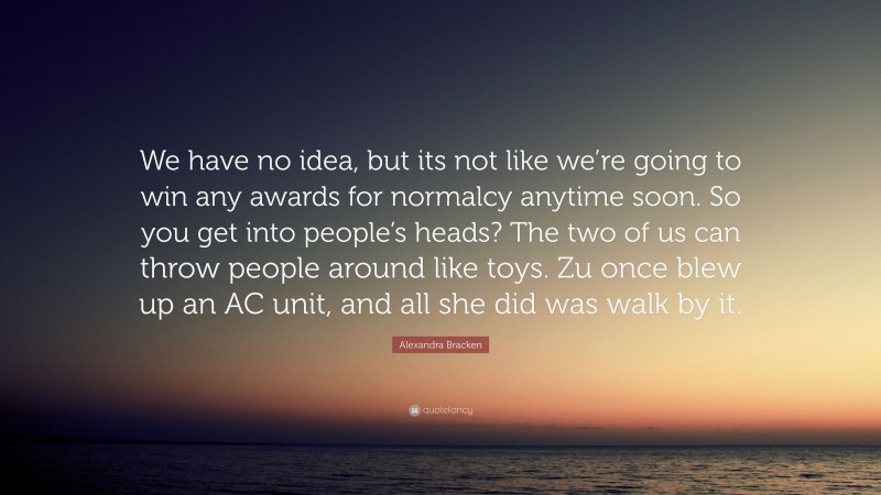 Alexandra Bracken Quote: “We have no idea, but its not like we’re going to win any awards for normalcy anytime soon. So you get into people’s heads? The two of us can throw people around like toys. Zu once blew up an AC unit, and all she did was walk by it.”
