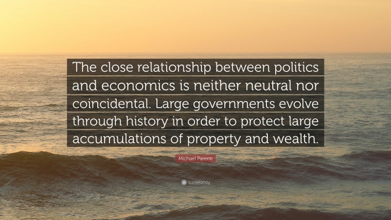 Michael Parenti Quote: “The close relationship between politics and economics is neither neutral nor coincidental. Large governments evolve through history in order to protect large accumulations of property and wealth.”