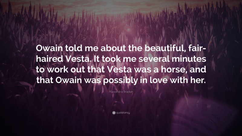 Alexandra Bracken Quote: “Owain told me about the beautiful, fair-haired Vesta. It took me several minutes to work out that Vesta was a horse, and that Owain was possibly in love with her.”