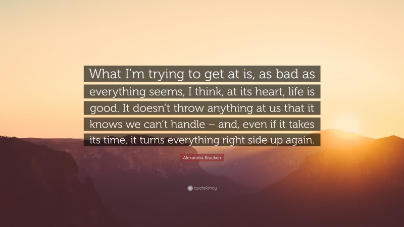 Alexandra Bracken Quote: “What I’m trying to get at is, as bad as everything seems, I think, at its heart, life is good. It doesn’t throw anything at us that it knows we can’t handle – and, even if it takes its time, it turns everything right side up again.”