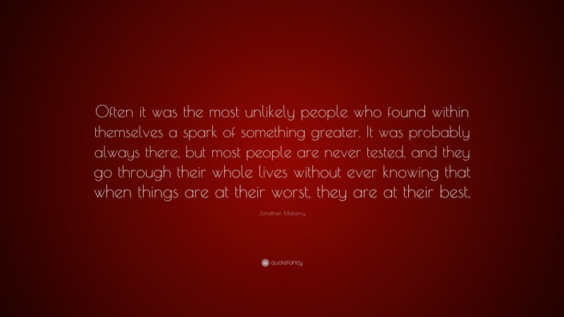 Jonathan Maberry Quote: “Often it was the most unlikely people who found within themselves a spark of something greater. It was probably always there, but most people are never tested, and they go through their whole lives without ever knowing that when things are at their worst, they are at their best.”