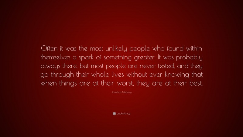 Jonathan Maberry Quote: “Often it was the most unlikely people who found within themselves a spark of something greater. It was probably always there, but most people are never tested, and they go through their whole lives without ever knowing that when things are at their worst, they are at their best.”