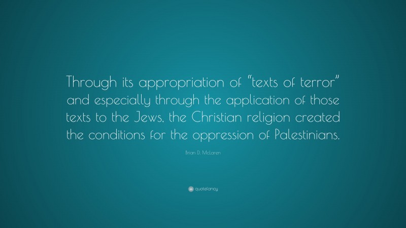 Brian D. McLaren Quote: “Through its appropriation of “texts of terror” and especially through the application of those texts to the Jews, the Christian religion created the conditions for the oppression of Palestinians.”