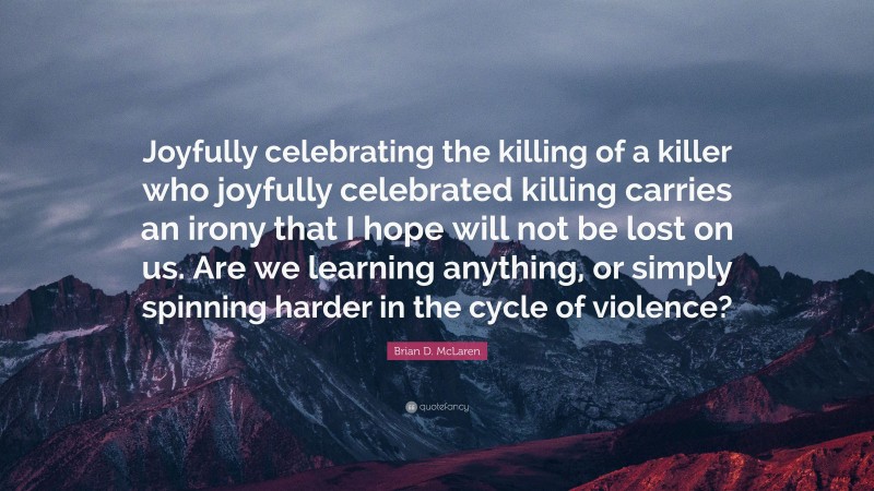 Brian D. McLaren Quote: “Joyfully celebrating the killing of a killer who joyfully celebrated killing carries an irony that I hope will not be lost on us. Are we learning anything, or simply spinning harder in the cycle of violence?”