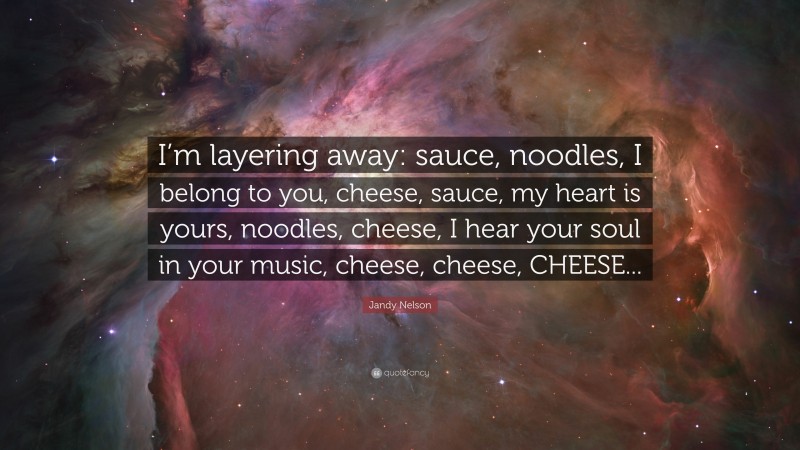 Jandy Nelson Quote: “I’m layering away: sauce, noodles, I belong to you, cheese, sauce, my heart is yours, noodles, cheese, I hear your soul in your music, cheese, cheese, CHEESE...”