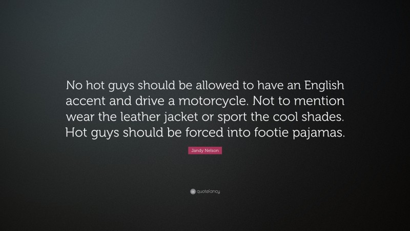 Jandy Nelson Quote: “No hot guys should be allowed to have an English accent and drive a motorcycle. Not to mention wear the leather jacket or sport the cool shades. Hot guys should be forced into footie pajamas.”