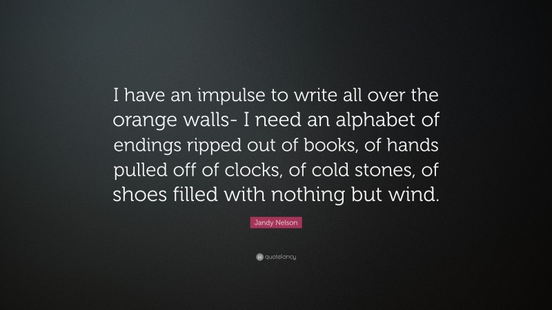 Jandy Nelson Quote: “I have an impulse to write all over the orange walls- I need an alphabet of endings ripped out of books, of hands pulled off of clocks, of cold stones, of shoes filled with nothing but wind.”