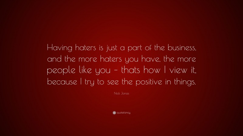 Nick Jonas Quote: “Having haters is just a part of the business, and the more haters you have, the more people like you – thats how I view it, because I try to see the positive in things.”