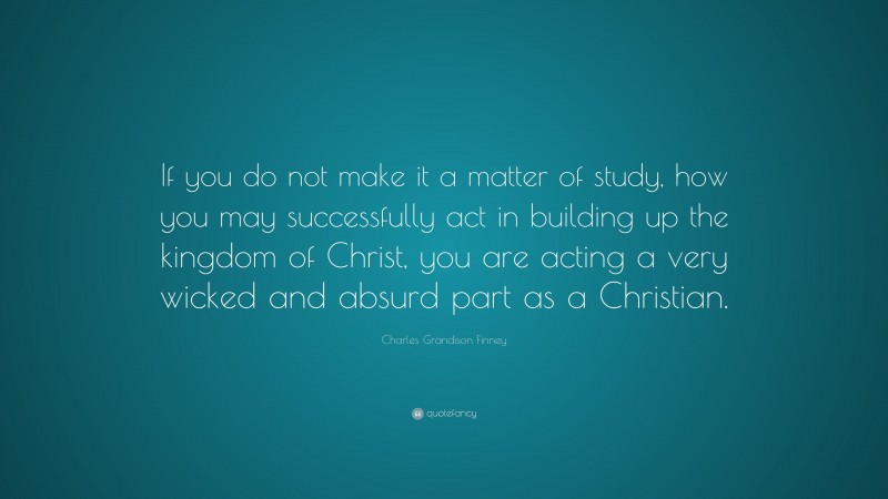 Charles Grandison Finney Quote: “If you do not make it a matter of study, how you may successfully act in building up the kingdom of Christ, you are acting a very wicked and absurd part as a Christian.”
