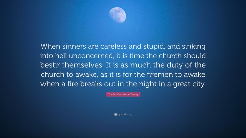 Charles Grandison Finney Quote: “When sinners are careless and stupid, and sinking into hell unconcerned, it is time the church should bestir themselves. It is as much the duty of the church to awake, as it is for the firemen to awake when a fire breaks out in the night in a great city.”