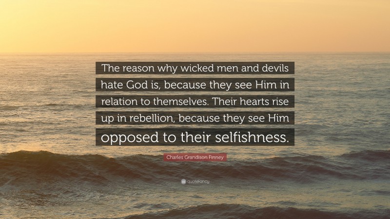 Charles Grandison Finney Quote: “The reason why wicked men and devils hate God is, because they see Him in relation to themselves. Their hearts rise up in rebellion, because they see Him opposed to their selfishness.”