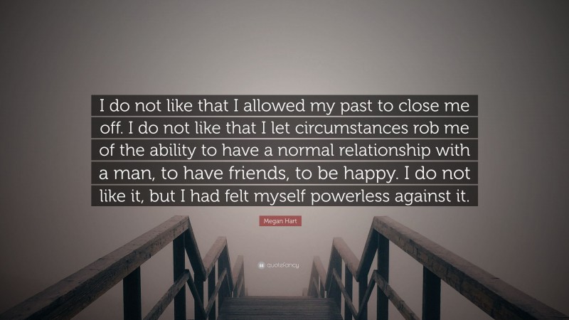 Megan Hart Quote: “I do not like that I allowed my past to close me off. I do not like that I let circumstances rob me of the ability to have a normal relationship with a man, to have friends, to be happy. I do not like it, but I had felt myself powerless against it.”