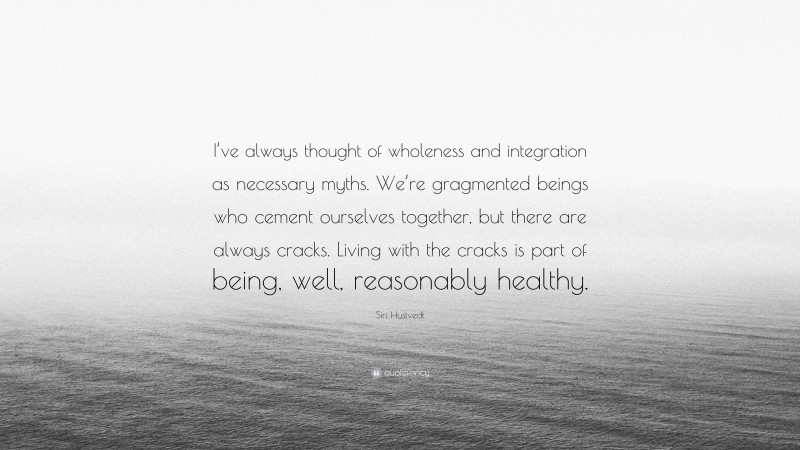 Siri Hustvedt Quote: “I’ve always thought of wholeness and integration as necessary myths. We’re gragmented beings who cement ourselves together, but there are always cracks. Living with the cracks is part of being, well, reasonably healthy.”
